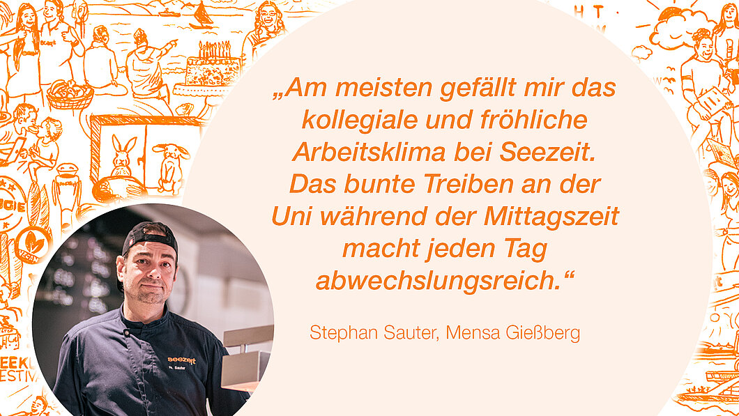 Zitat Stephan Sauter, Mensa Gießberg: „Am meisten gefällt mir das  kollegiale und fröhliche Arbeitsklima bei Seezeit.  Das bunte Treiben an der Uni während der Mittagszeit macht jeden Tag  abwechslungsreich.“ 
