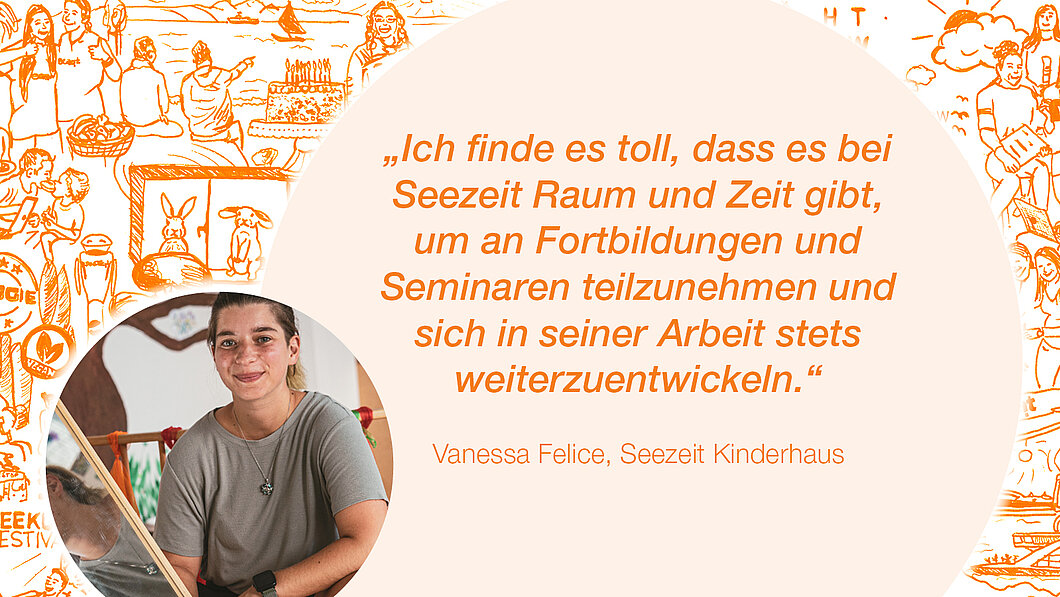 Zitat Vanessa Felice, Seezeit Kinderhaus: "Ich finde es toll, dass es bei Seezeit Raum und zeit gibt um an Fortbildungen und Seminaren teilzunehmen und sich in seiner Arbeit stets weiterzuentwickeln."